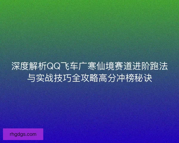 深度解析QQ飞车广寒仙境赛道进阶跑法与实战技巧全攻略高分冲榜秘诀
