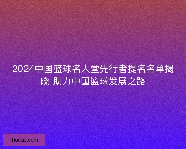 2024中国篮球名人堂先行者提名名单揭晓 助力中国篮球发展之路