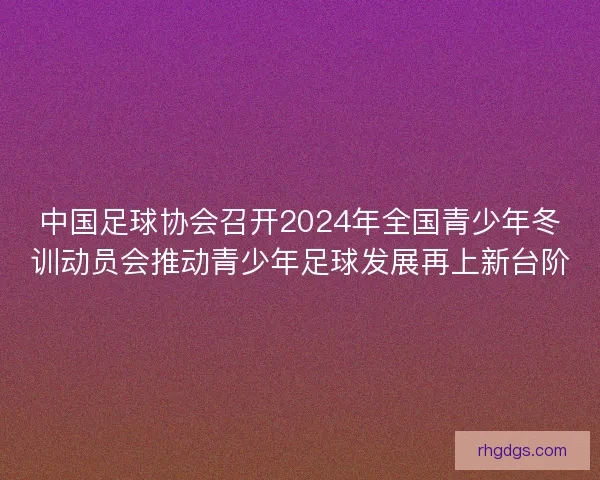 中国足球协会召开2024年全国青少年冬训动员会推动青少年足球发展再上新台阶