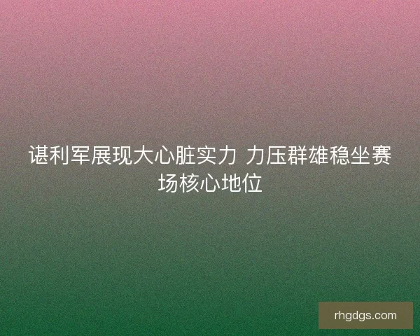 谌利军展现大心脏实力 力压群雄稳坐赛场核心地位